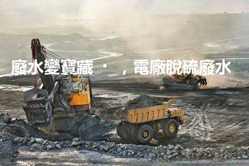 廢水變寶藏，電廠脫硫廢水處理新探索？